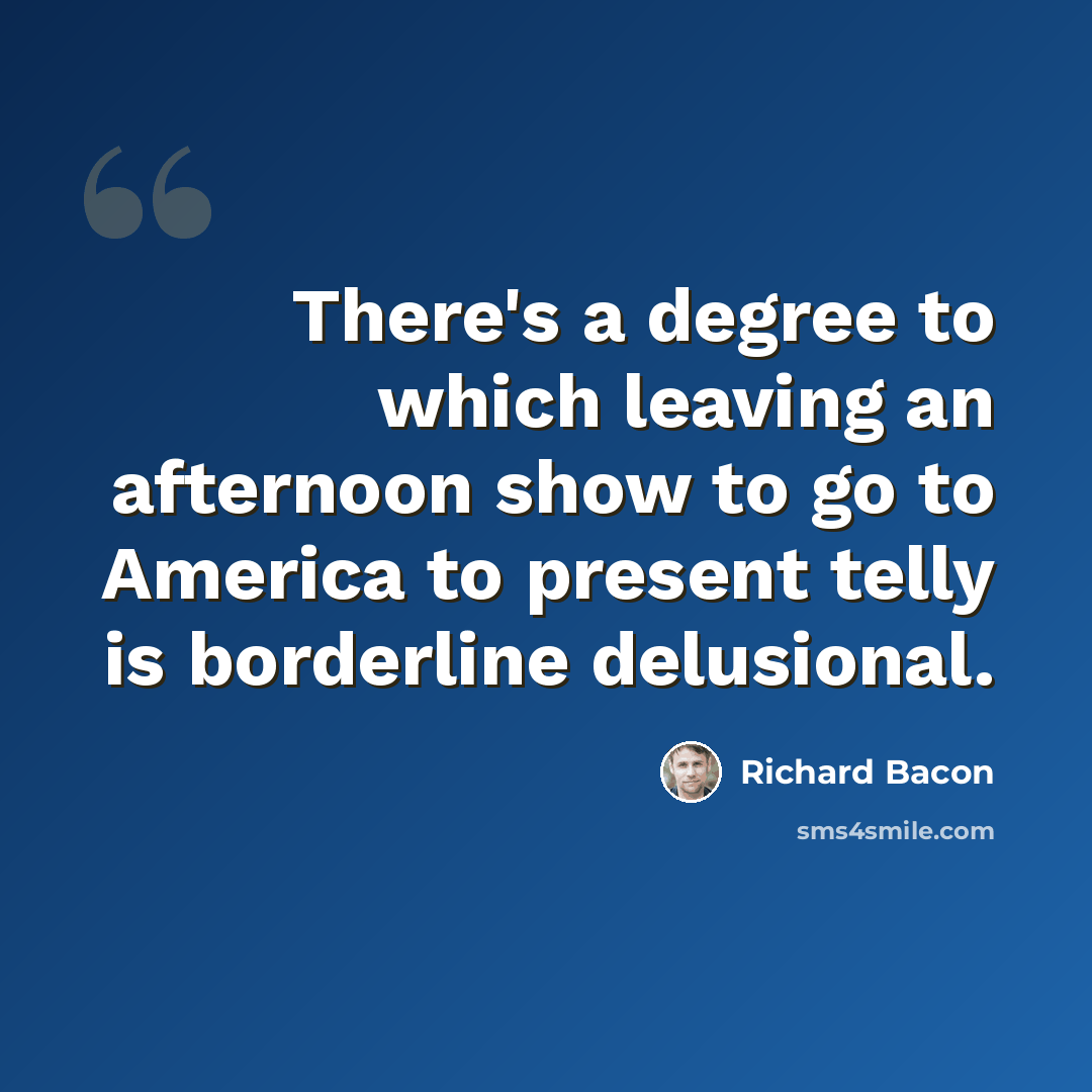“There's a degree to which leaving an afternoon show to go to America to present telly is borderline delusional.” quote by Richard Bacon