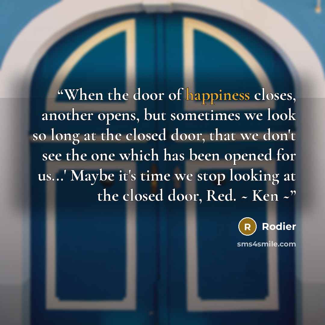 “When the door of happiness closes, another opens, but sometimes we look so long at the closed door, that we don't see the one which has been opened for us...' Maybe it's time we stop looking at the closed door, Red. ~ Ken ~” quote by Rodier