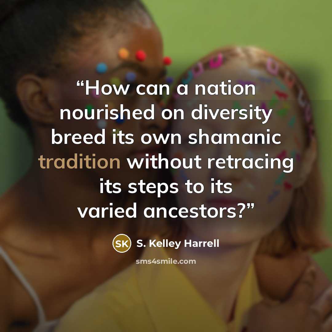 “How can a nation nourished on diversity breed its own shamanic tradition without retracing its steps to its varied ancestors?” quote by S. Kelley Harrell