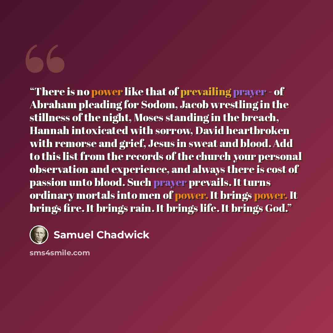 “There is no power like that of prevailing prayer - of Abraham pleading for Sodom, Jacob wrestling in the stillness of the night, Moses standing in the breach, Hannah intoxicated with sorrow, David heartbroken with remorse and grief, Jesus in sweat and blood. Add to this list from the records of…” quote by Samuel Chadwick
