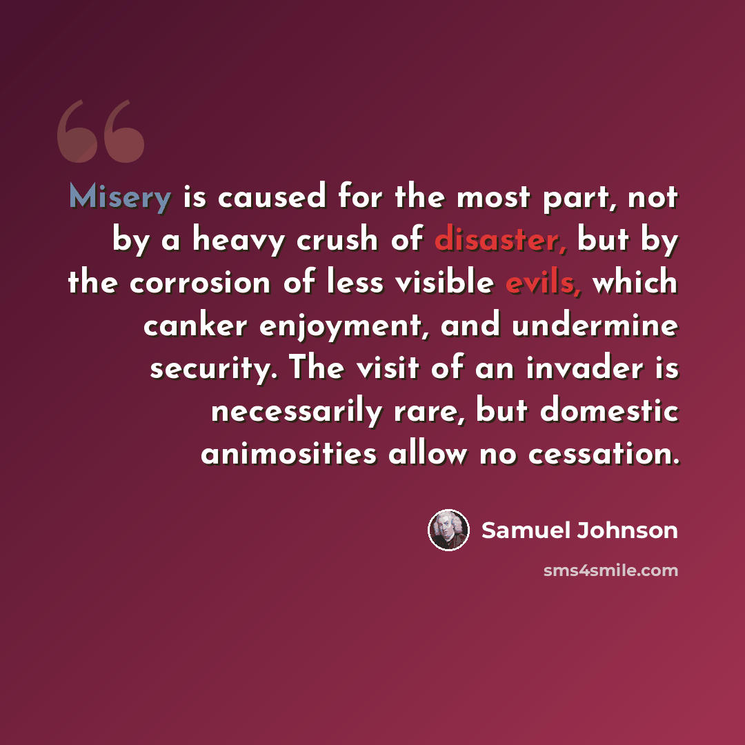 “Misery is caused for the most part, not by a heavy crush of disaster, but by the corrosion of less visible evils, which canker enjoyment, and undermine security. The visit of an invader is necessarily rare, but domestic animosities allow no cessation.” quote by Samuel Johnson