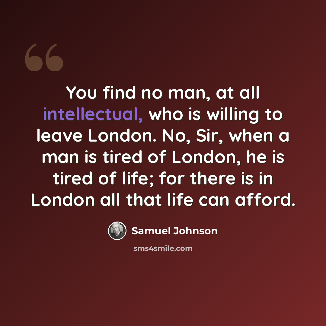 “You find no man, at all intellectual, who is willing to leave London. No, Sir, when a man is tired of London, he is tired of life; for there is in London all that life can afford.” quote by Samuel Johnson