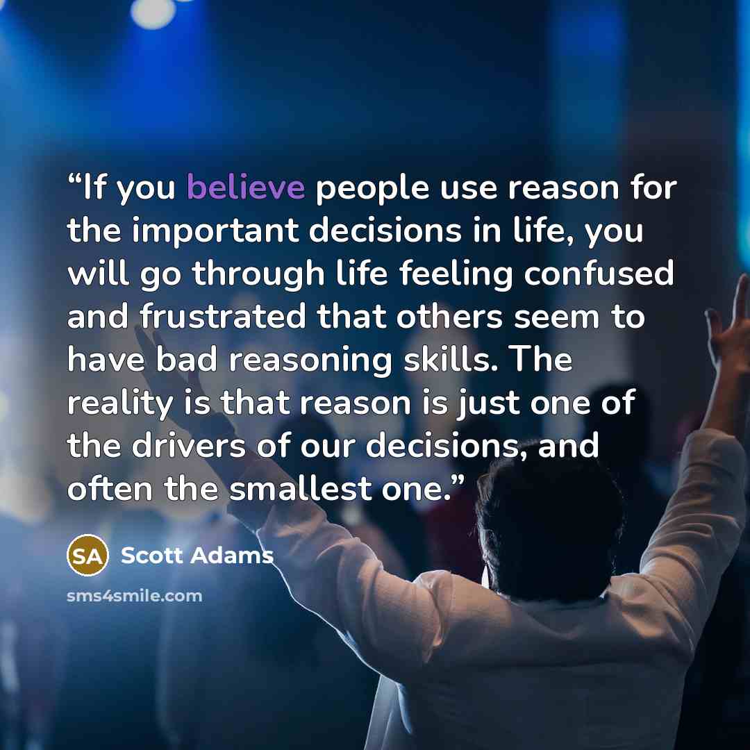 “If you believe people use reason for the important decisions in life, you will go through life feeling confused and frustrated that others seem to have bad reasoning skills. The reality is that reason is just one of the drivers of our decisions, and often the smallest one.” quote by Scott Adams