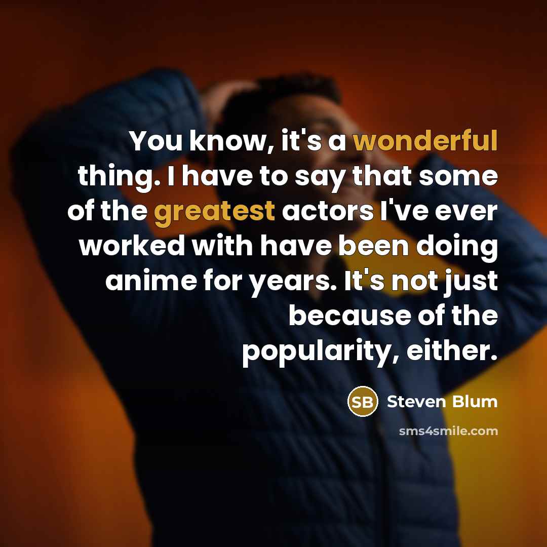 “You know, it's a wonderful thing. I have to say that some of the greatest actors I've ever worked with have been doing anime for years. It's not just because of the popularity, either.” quote by Steven Blum