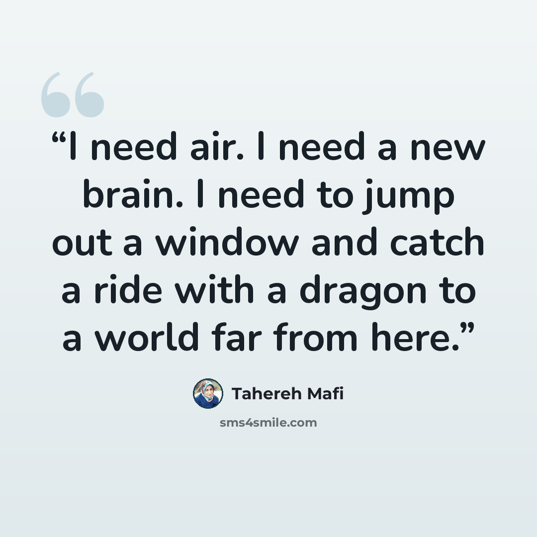 “I need air. I need a new brain. I need to jump out a window and catch a ride with a dragon to a world far from here.” quote by Tahereh Mafi