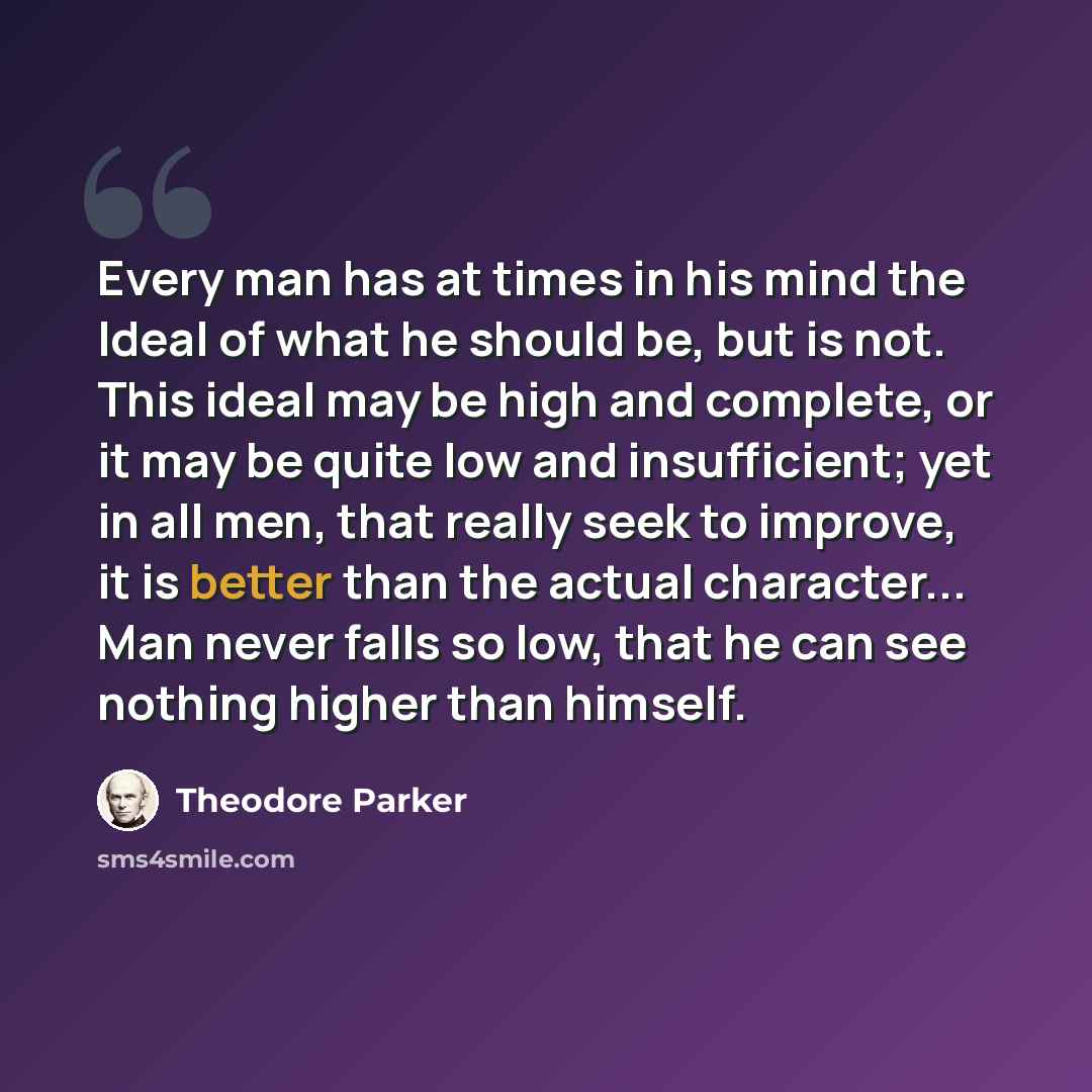 “Every man has at times in his mind the Ideal of what he should be, but is not. This ideal may be high and complete, or it may be quite low and insufficient; yet in all men, that really seek to improve, it is better than the actual character... Man never falls so low, that he can see nothing higher…” quote by Theodore Parker