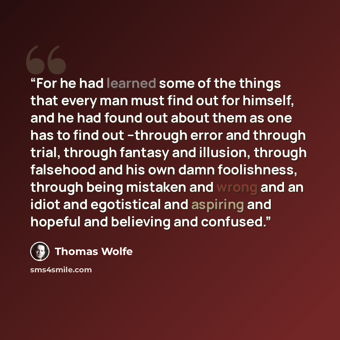 “For he had learned some of the things that every man must find out for himself, and he had found out about them as one has to find out --through error and through trial, through fantasy and illusion, through falsehood and his own damn foolishness, through being mistaken and wrong and an idiot and…” quote by Thomas Wolfe