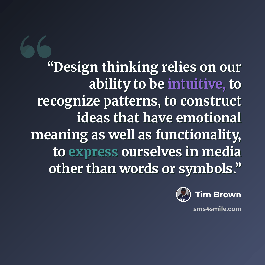 “Design thinking relies on our ability to be intuitive, to recognize patterns, to construct ideas that have emotional meaning as well as functionality, to express ourselves in media other than words or symbols.” quote by Tim Brown