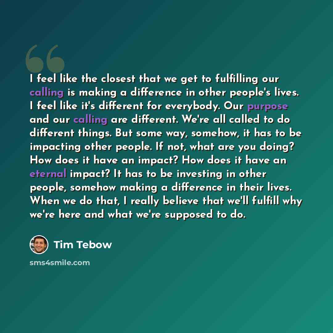 “I feel like the closest that we get to fulfilling our calling is making a difference in other people's lives. I feel like it's different for everybody. Our purpose and our calling are different. We're all called to do different things. But some way, somehow, it has to be impacting other people. If…” quote by Tim Tebow
