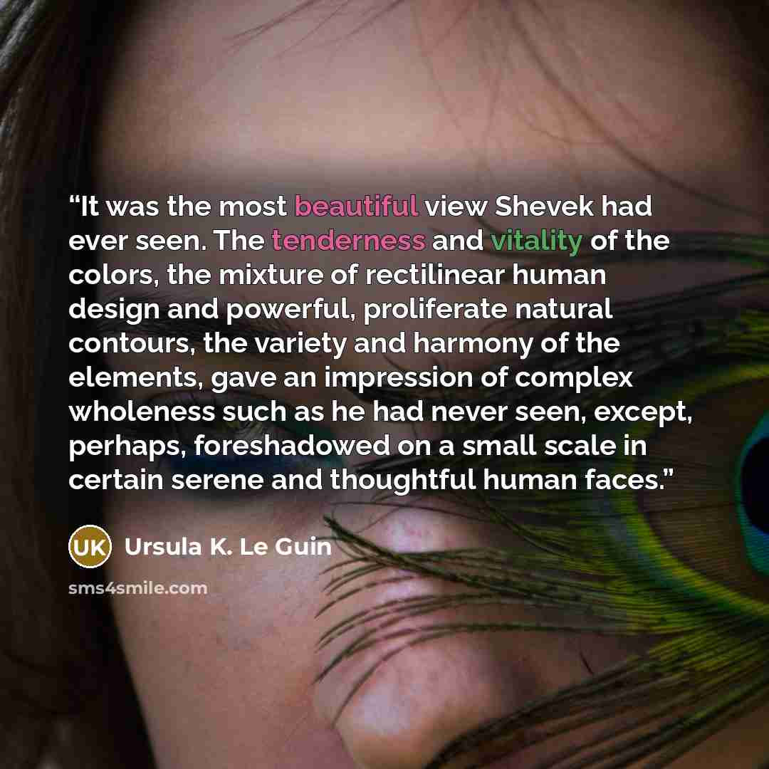 “It was the most beautiful view Shevek had ever seen. The tenderness and vitality of the colors, the mixture of rectilinear human design and powerful, proliferate natural contours, the variety and harmony of the elements, gave an impression of complex wholeness such as he had never seen, except…” quote by Ursula K. Le Guin