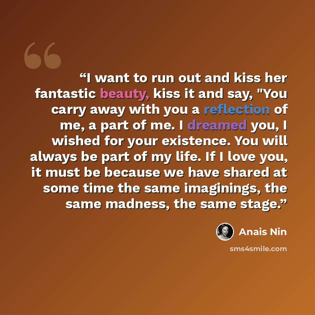 “I want to run out and kiss her fantastic beauty, kiss it and say, "You carry away with you a reflection of me, a part of me. I dreamed you, I wished for your existence. You will always be part of my life. If I love you, it must be because we have shared at some time the same imaginings, the same…” quote by Anaïs Nin