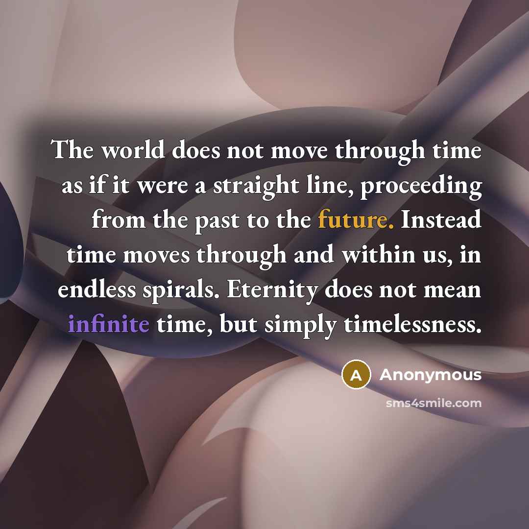 “The world does not move through time as if it were a straight line, proceeding from the past to the future. Instead time moves through and within us, in endless spirals. Eternity does not mean infinite time, but simply timelessness.” quote by Anonymous