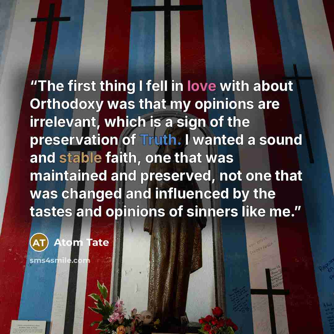 “The first thing I fell in love with about Orthodoxy was that my opinions are irrelevant, which is a sign of the preservation of Truth. I wanted a sound and stable faith, one that was maintained and preserved, not one that was changed and influenced by the tastes and opinions of sinners like me.” quote by Atom Tate