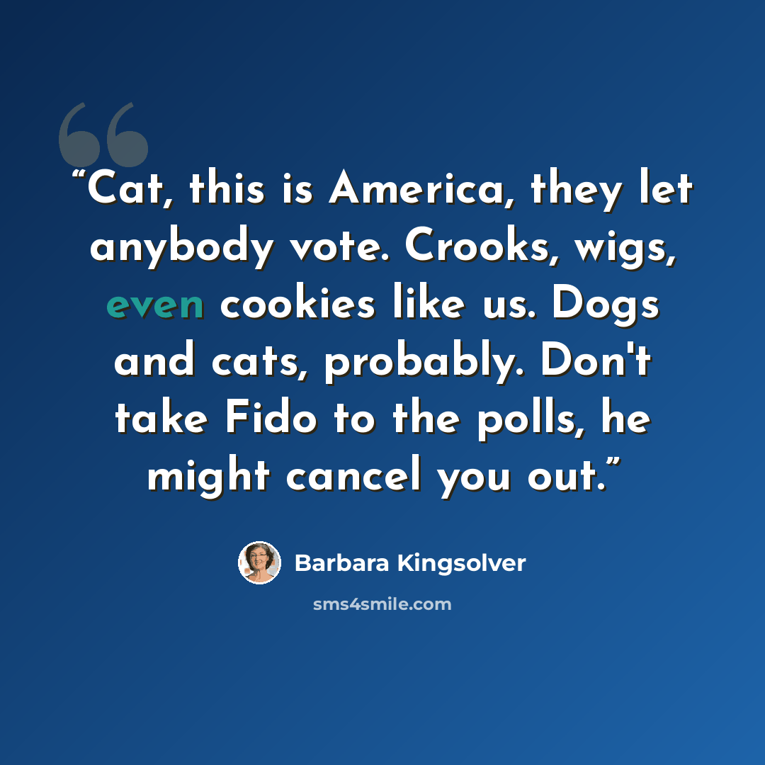 “Cat, this is America, they let anybody vote. Crooks, wigs, even cookies like us. Dogs and cats, probably. Don't take Fido to the polls, he might cancel you out.” quote by Barbara Kingsolver