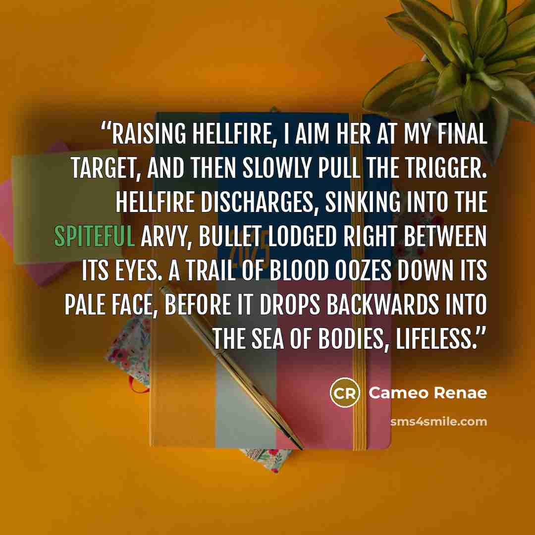 “Raising Hellfire, I aim her at my final target, and then slowly pull the trigger. Hellfire discharges, sinking into the spiteful Arvy, bullet lodged right between its eyes. A trail of blood oozes down its pale face, before it drops backwards into the sea of bodies, lifeless.” quote by Cameo Renae