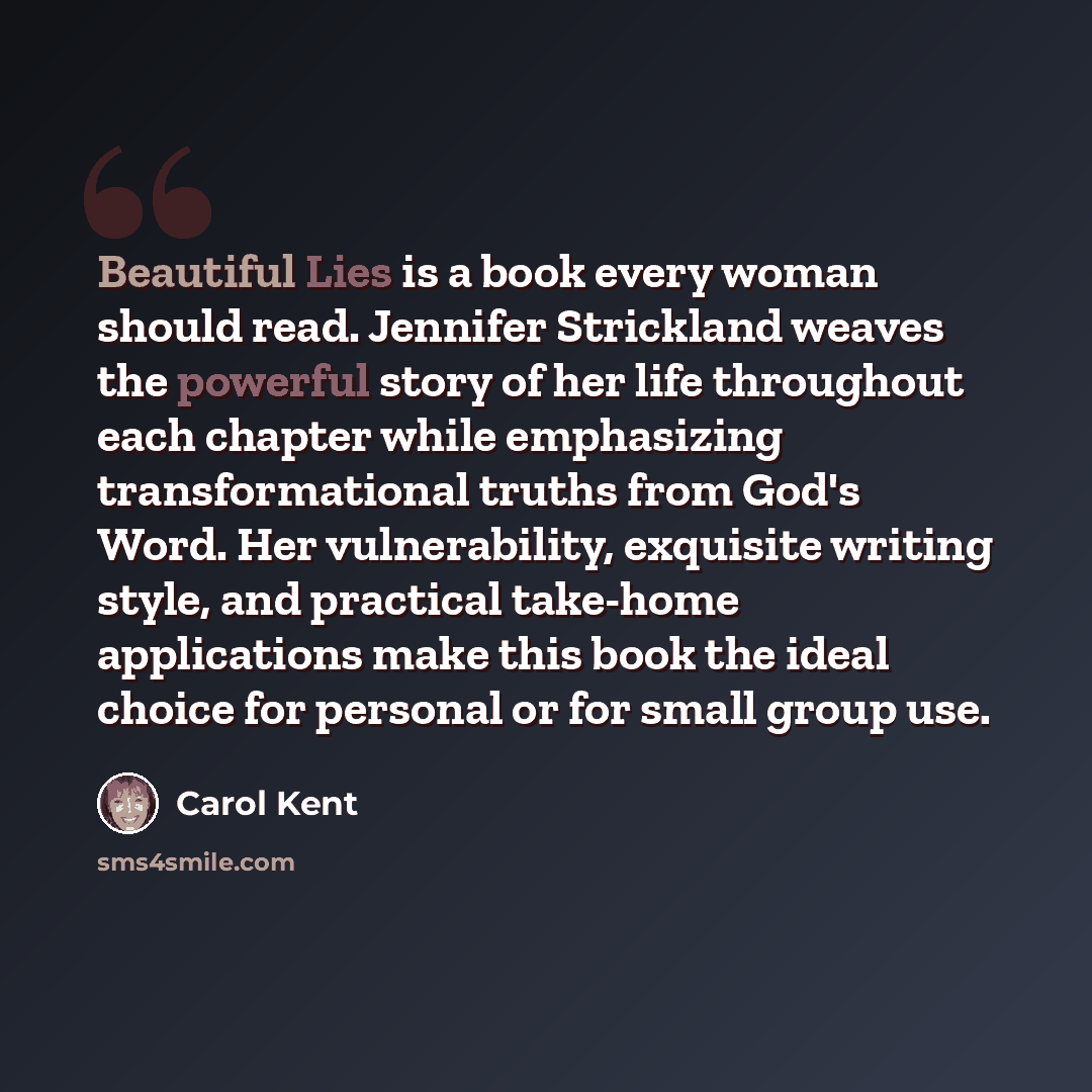 “Beautiful Lies is a book every woman should read. Jennifer Strickland weaves the powerful story of her life throughout each chapter while emphasizing transformational truths from God's Word. Her vulnerability, exquisite writing style, and practical take-home applications make this book the ideal…” quote by Carol Kent