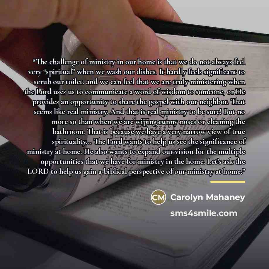 “The challenge of ministry in our home is that we do not always feel very “spiritual” when we wash our dishes. It hardly feels significant to scrub our toilet. and we can feel that we are truly ministering when the Lord uses us to communicate a word of wisdom to someone, or He provides an…” quote by Carolyn Mahaney