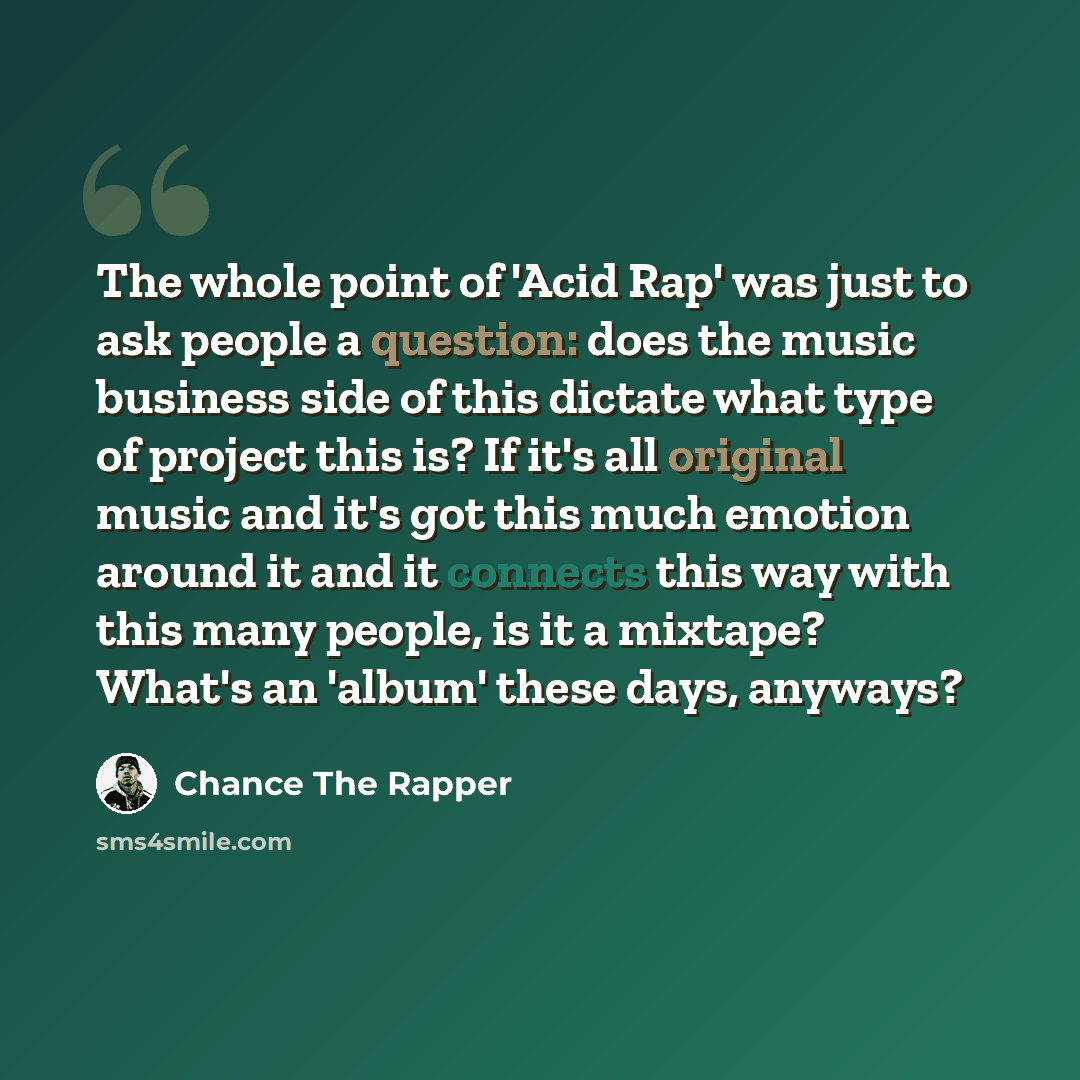 “The whole point of 'Acid Rap' was just to ask people a question: does the music business side of this dictate what type of project this is? If it's all original music and it's got this much emotion around it and it connects this way with this many people, is it a mixtape? What's an 'album' these…” quote by Chance the Rapper