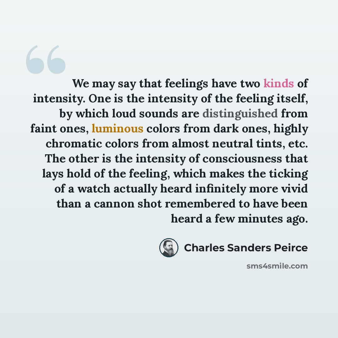 “We may say that feelings have two kinds of intensity. One is the intensity of the feeling itself, by which loud sounds are distinguished from faint ones, luminous colors from dark ones, highly chromatic colors from almost neutral tints, etc. The other is the intensity of consciousness that lays…” quote by Charles Sanders Peirce