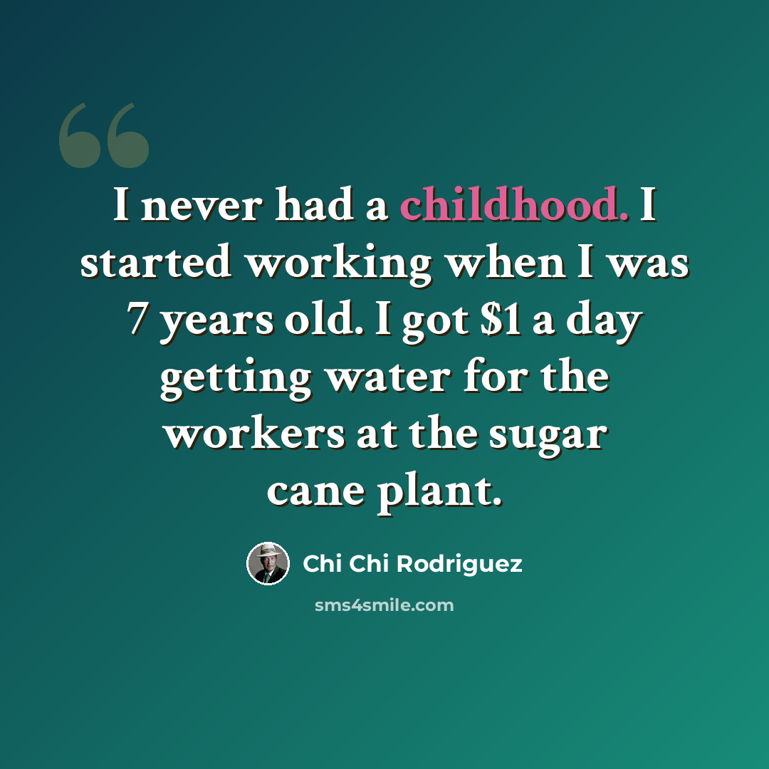 “I never had a childhood. I started working when I was 7 years old. I got $1 a day getting water for the workers at the sugar cane plant.” quote by Chi Chi Rodriguez