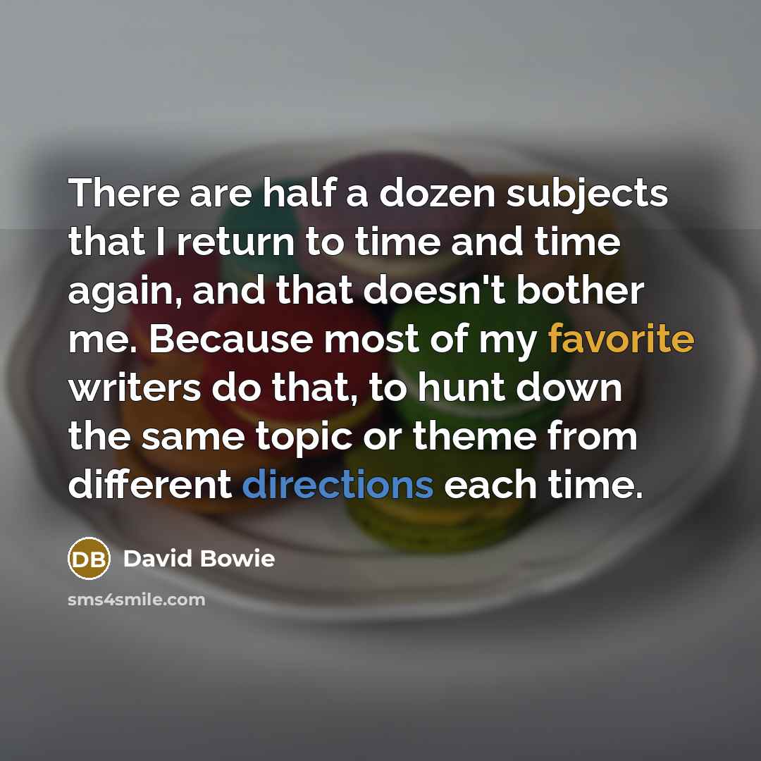 “There are half a dozen subjects that I return to time and time again, and that doesn't bother me. Because most of my favorite writers do that, to hunt down the same topic or theme from different directions each time.” quote by David Bowie