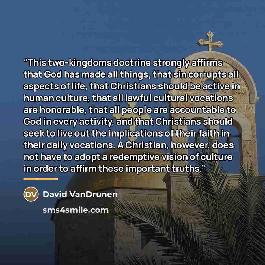 “This two-kingdoms doctrine strongly affirms that God has made all things, that sin corrupts all aspects of life, that Christians should be active in human culture, that all lawful cultural vocations are honorable, that all people are accountable to God in every activity, and that Christians should…” quote by David VanDrunen