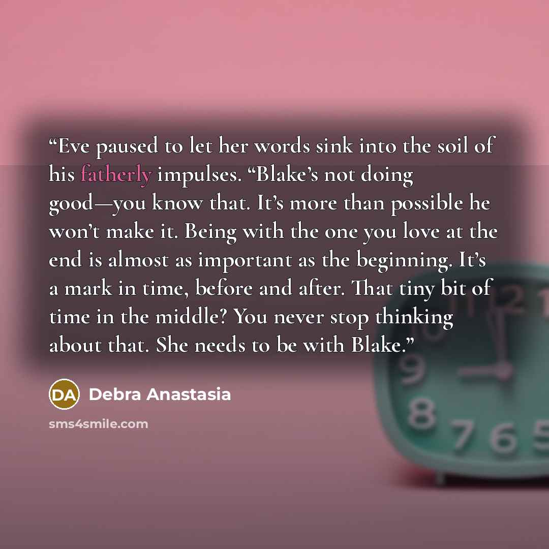 “Eve paused to let her words sink into the soil of his fatherly impulses. “Blake’s not doing good—you know that. It’s more than possible he won’t make it. Being with the one you love at the end is almost as important as the beginning. It’s a mark in time, before and after. That tiny bit of time in…” quote by Debra Anastasia