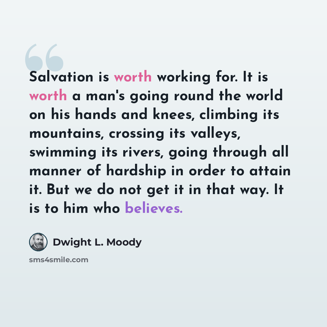 “Salvation is worth working for. It is worth a man's going round the world on his hands and knees, climbing its mountains, crossing its valleys, swimming its rivers, going through all manner of hardship in order to attain it. But we do not get it in that way. It is to him who believes.” quote by Dwight L. Moody