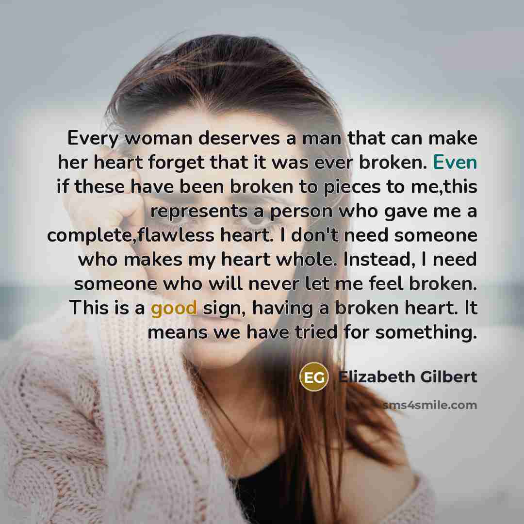 “Every woman deserves a man that can make her heart forget that it was ever broken. Even if these have been broken to pieces to me,this represents a person who gave me a complete,flawless heart. I don't need someone who makes my heart whole. Instead, I need someone who will never let me feel…” quote by Elizabeth Gilbert