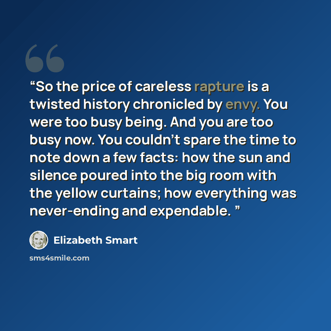 “So the price of careless rapture is a twisted history chronicled by envy. You were too busy being. And you are too busy now. You couldn't spare the time to note down a few facts: how the sun and silence poured into the big room with the yellow curtains; how everything was never-ending and…” quote by Elizabeth Smart
