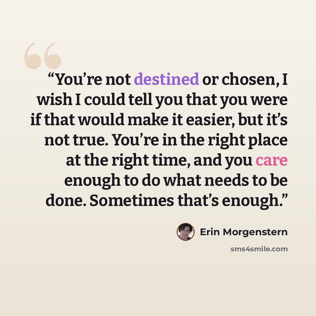 “You’re not destined or chosen, I wish I could tell you that you were if that would make it easier, but it’s not true. You’re in the right place at the right time, and you care enough to do what needs to be done. Sometimes that’s enough.” quote by Erin Morgenstern