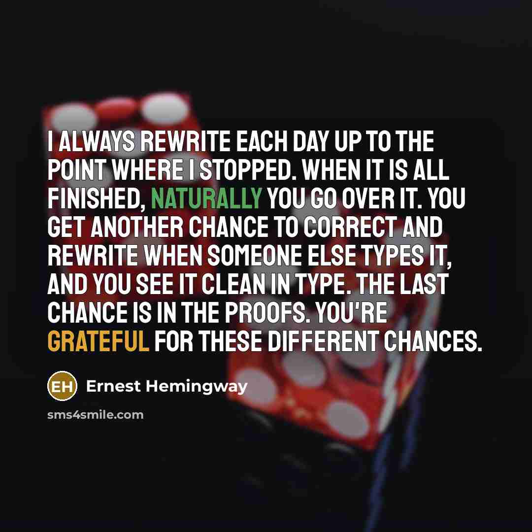 “I always rewrite each day up to the point where I stopped. When it is all finished, naturally you go over it. You get another chance to correct and rewrite when someone else types it, and you see it clean in type. The last chance is in the proofs. You're grateful for these different chances.” quote by Ernest Hemingway