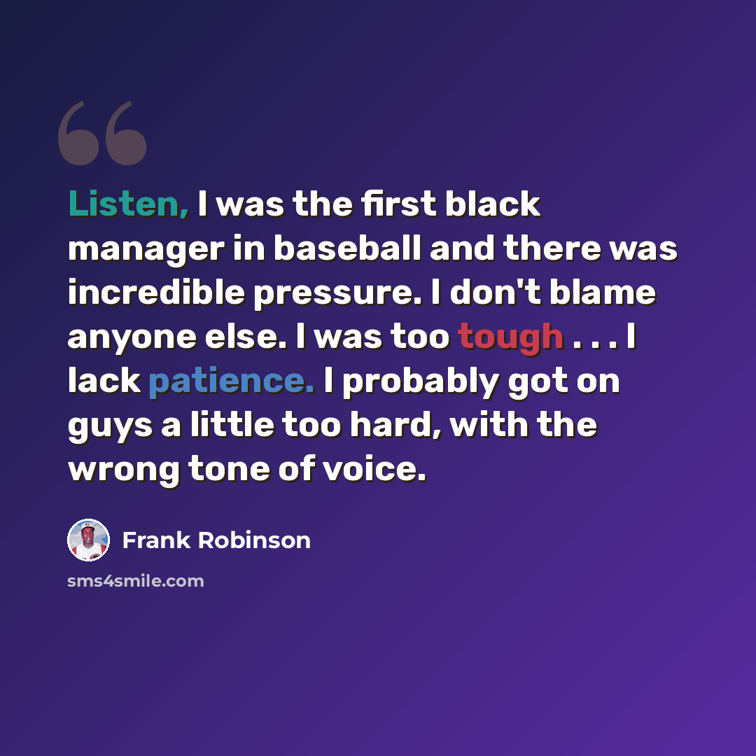 “Listen, I was the first black manager in baseball and there was incredible pressure. I don't blame anyone else. I was too tough . . . I lack patience. I probably got on guys a little too hard, with the wrong tone of voice.” quote by Frank Robinson