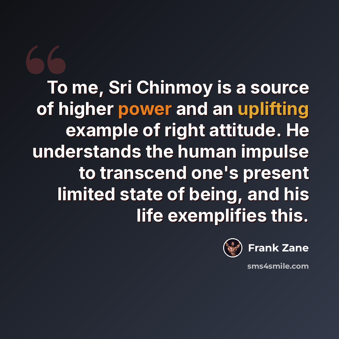 “To me, Sri Chinmoy is a source of higher power and an uplifting example of right attitude. He understands the human impulse to transcend one's present limited state of being, and his life exemplifies this.” quote by Frank Zane