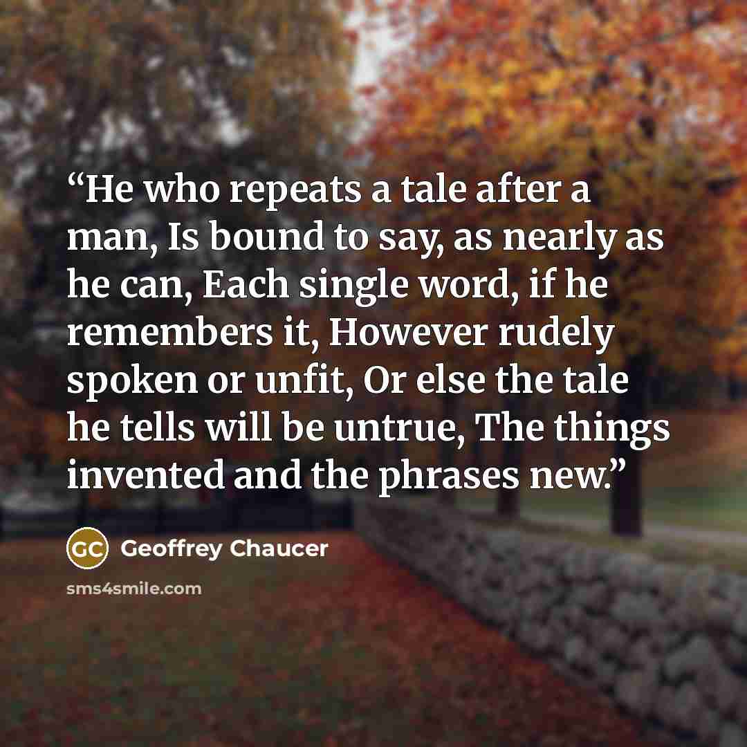 “He who repeats a tale after a man, Is bound to say, as nearly as he can, Each single word, if he remembers it, However rudely spoken or unfit, Or else the tale he tells will be untrue, The things invented and the phrases new.” quote by Geoffrey Chaucer