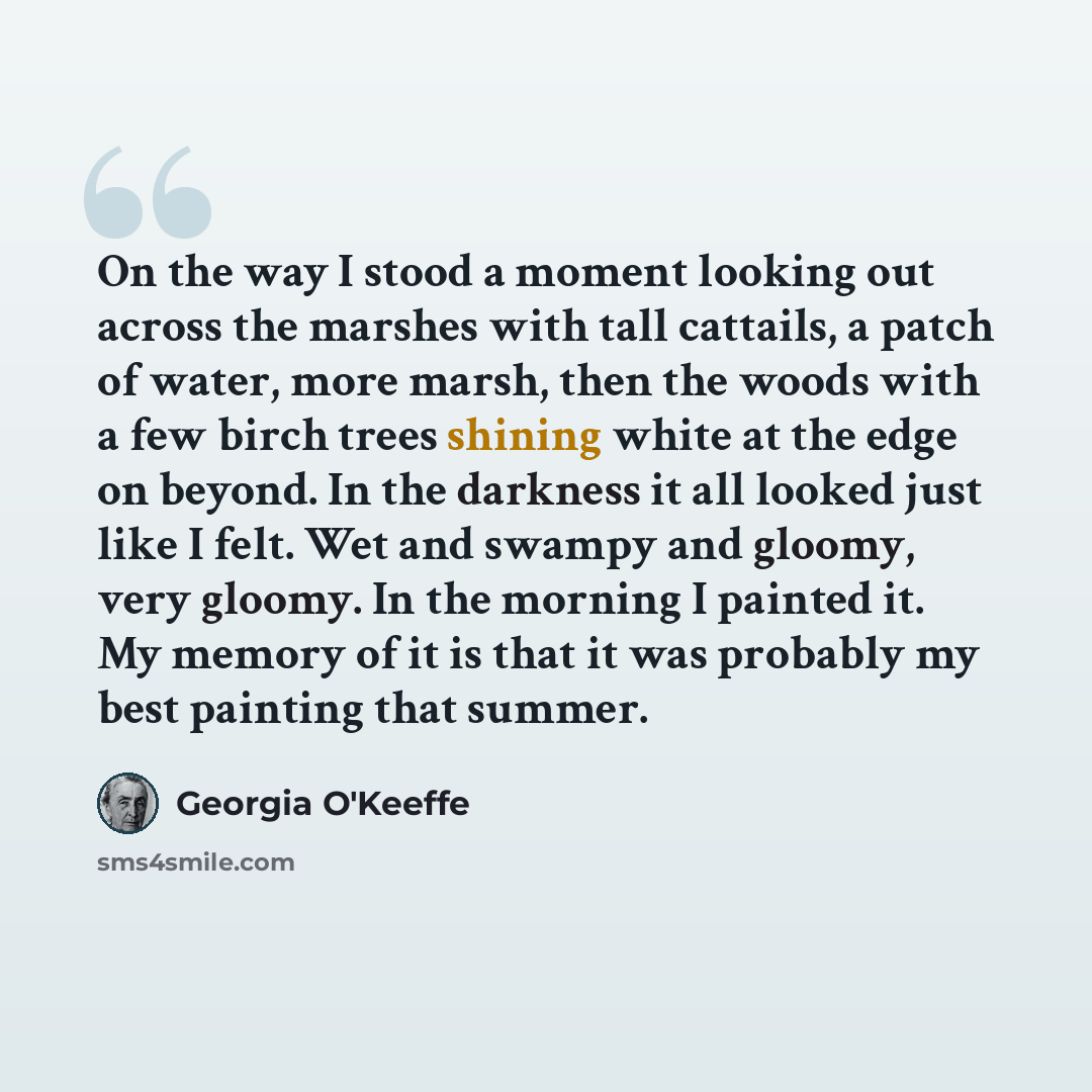 “On the way I stood a moment looking out across the marshes with tall cattails, a patch of water, more marsh, then the woods with a few birch trees shining white at the edge on beyond. In the darkness it all looked just like I felt. Wet and swampy and gloomy, very gloomy. In the morning I painted…” quote by Georgia O'Keeffe