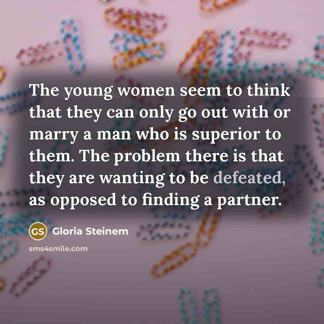 “The young women seem to think that they can only go out with or marry a man who is superior to them. The problem there is that they are wanting to be defeated, as opposed to finding a partner.” quote by Gloria Steinem