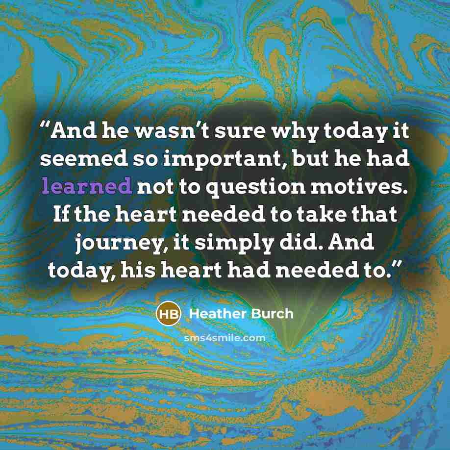 “And he wasn’t sure why today it seemed so important, but he had learned not to question motives. If the heart needed to take that journey, it simply did. And today, his heart had needed to.” quote by Heather Burch