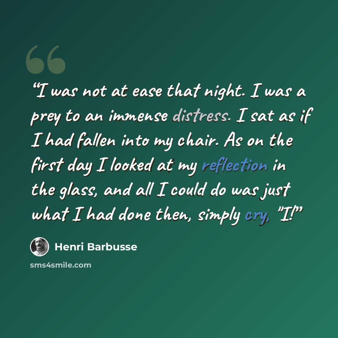 “I was not at ease that night. I was a prey to an immense distress. I sat as if I had fallen into my chair. As on the first day I looked at my reflection in the glass, and all I could do was just what I had done then, simply cry, "I!” quote by Henri Barbusse