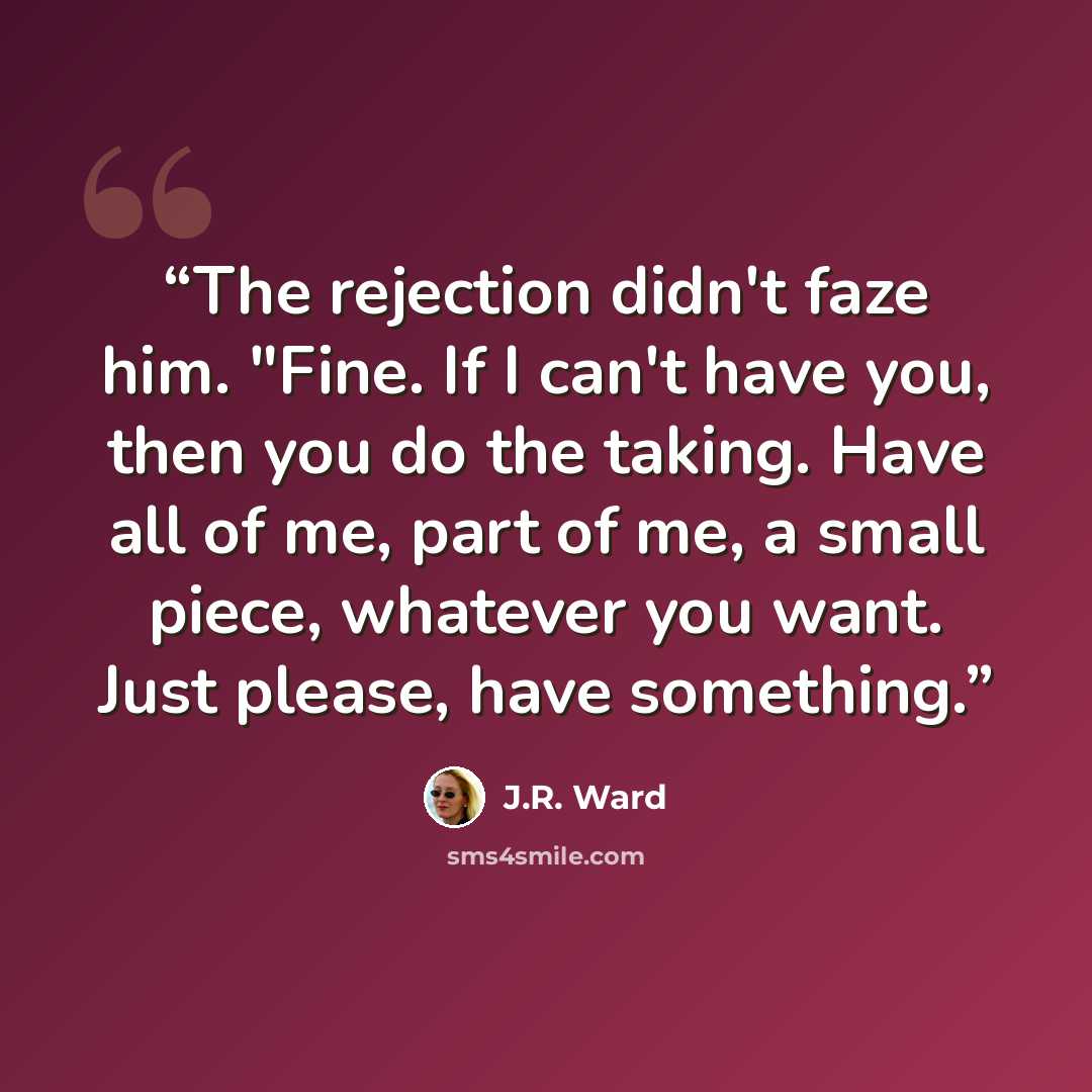 “The rejection didn't faze him. "Fine. If I can't have you, then you do the taking. Have all of me, part of me, a small piece, whatever you want. Just please, have something.” quote by J.R. Ward