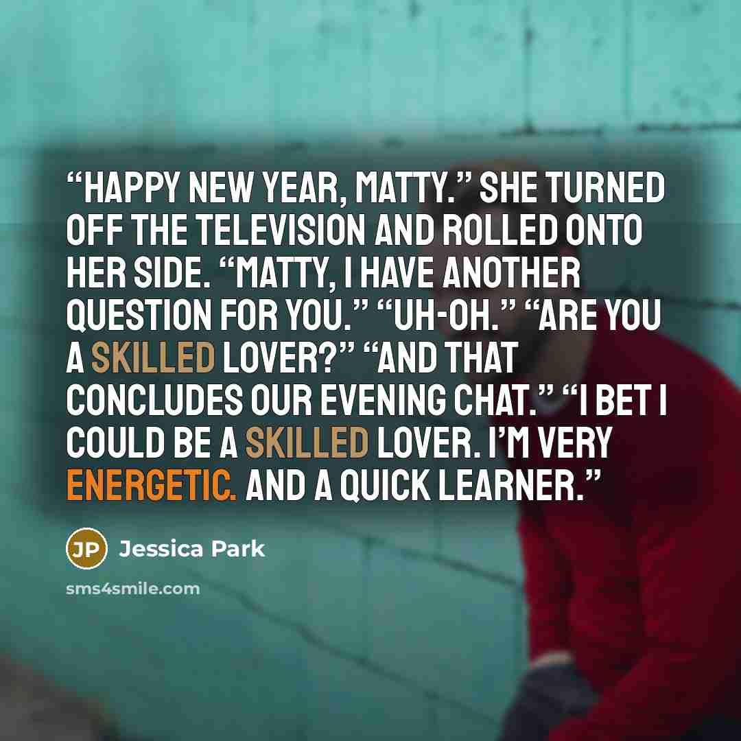 “Happy New Year, Matty.” She turned off the television and rolled onto her side. “Matty, I have another question for you.” “Uh-oh.” “Are you a skilled lover?” “And that concludes our evening chat.” “I bet I could be a skilled lover. I’m very energetic. And a quick learner.” quote by Jessica Park