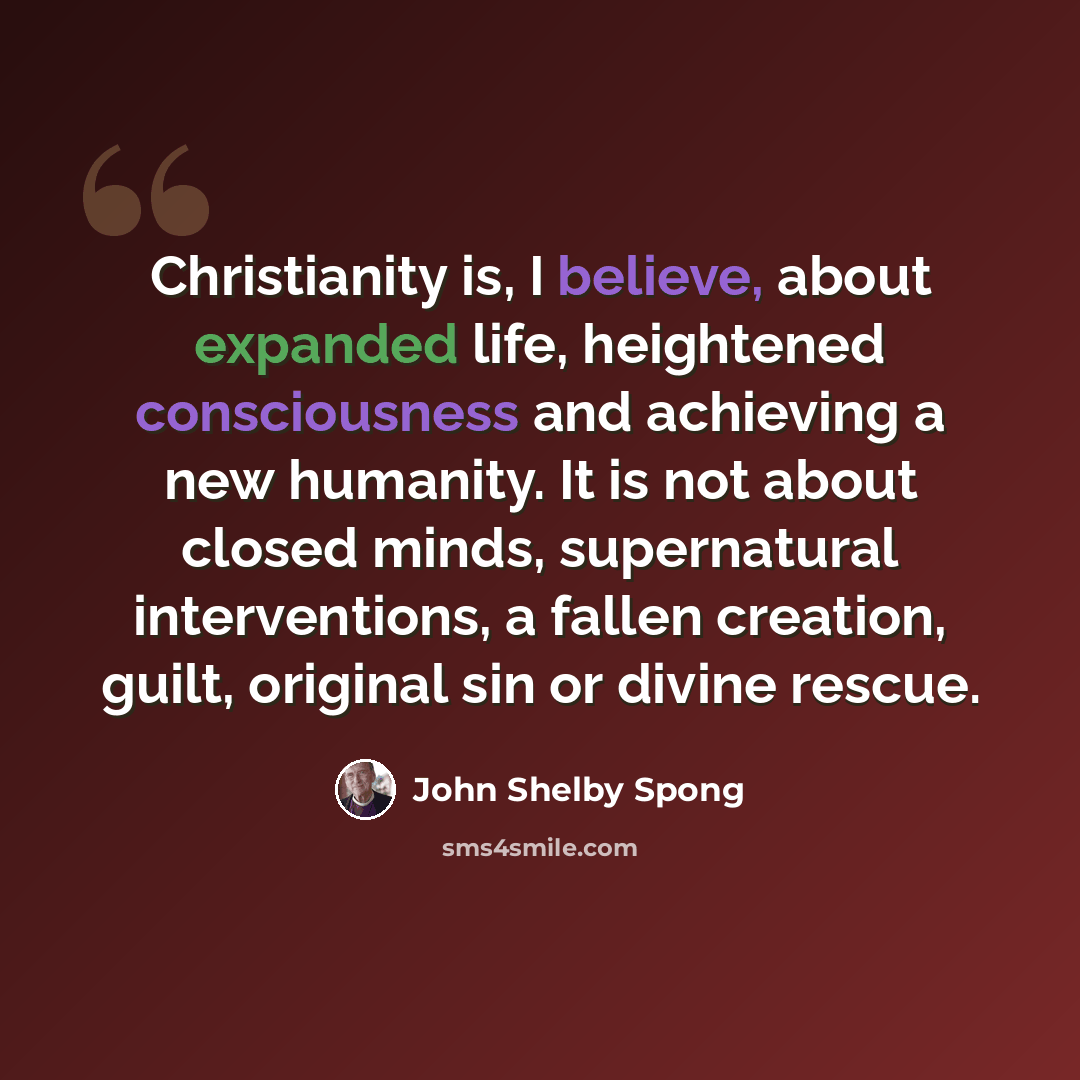 “Christianity is, I believe, about expanded life, heightened consciousness and achieving a new humanity. It is not about closed minds, supernatural interventions, a fallen creation, guilt, original sin or divine rescue.” quote by John Shelby Spong