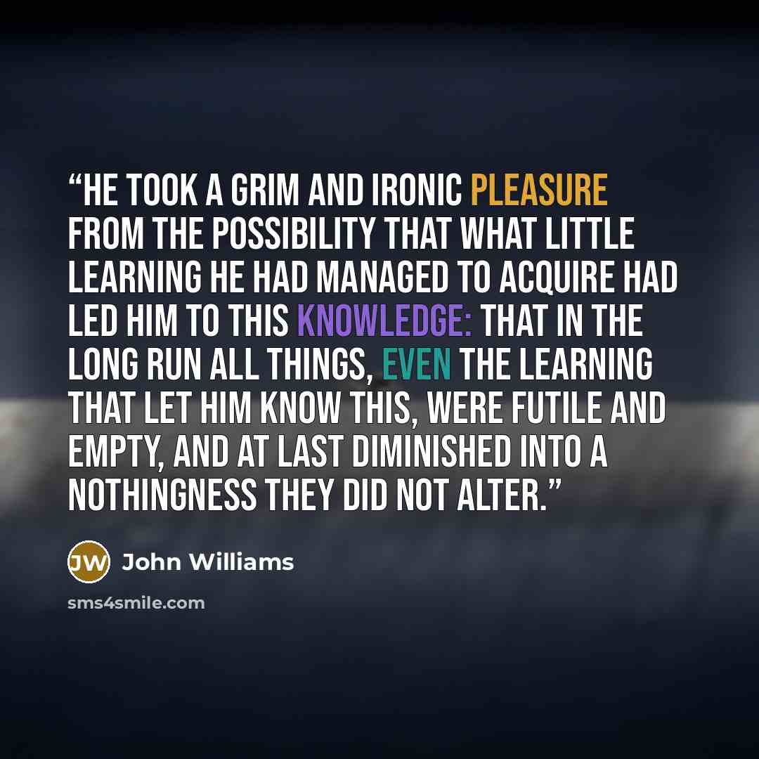 “He took a grim and ironic pleasure from the possibility that what little learning he had managed to acquire had led him to this knowledge: that in the long run all things, even the learning that let him know this, were futile and empty, and at last diminished into a nothingness they did not alter.” quote by John Williams