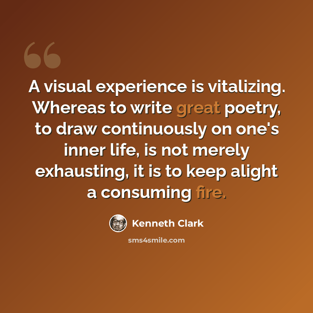“A visual experience is vitalizing. Whereas to write great poetry, to draw continuously on one's inner life, is not merely exhausting, it is to keep alight a consuming fire.” quote by Kenneth Clark