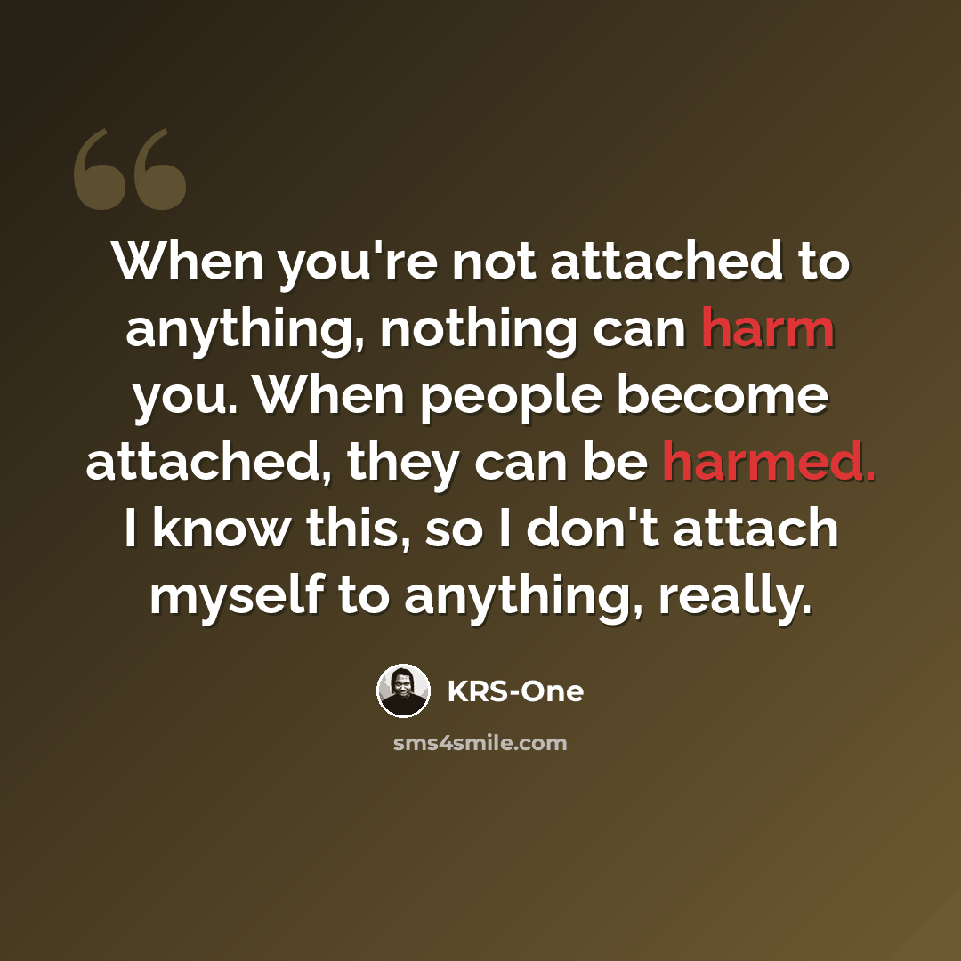 “When you're not attached to anything, nothing can harm you. When people become attached, they can be harmed. I know this, so I don't attach myself to anything, really.” quote by KRS-One