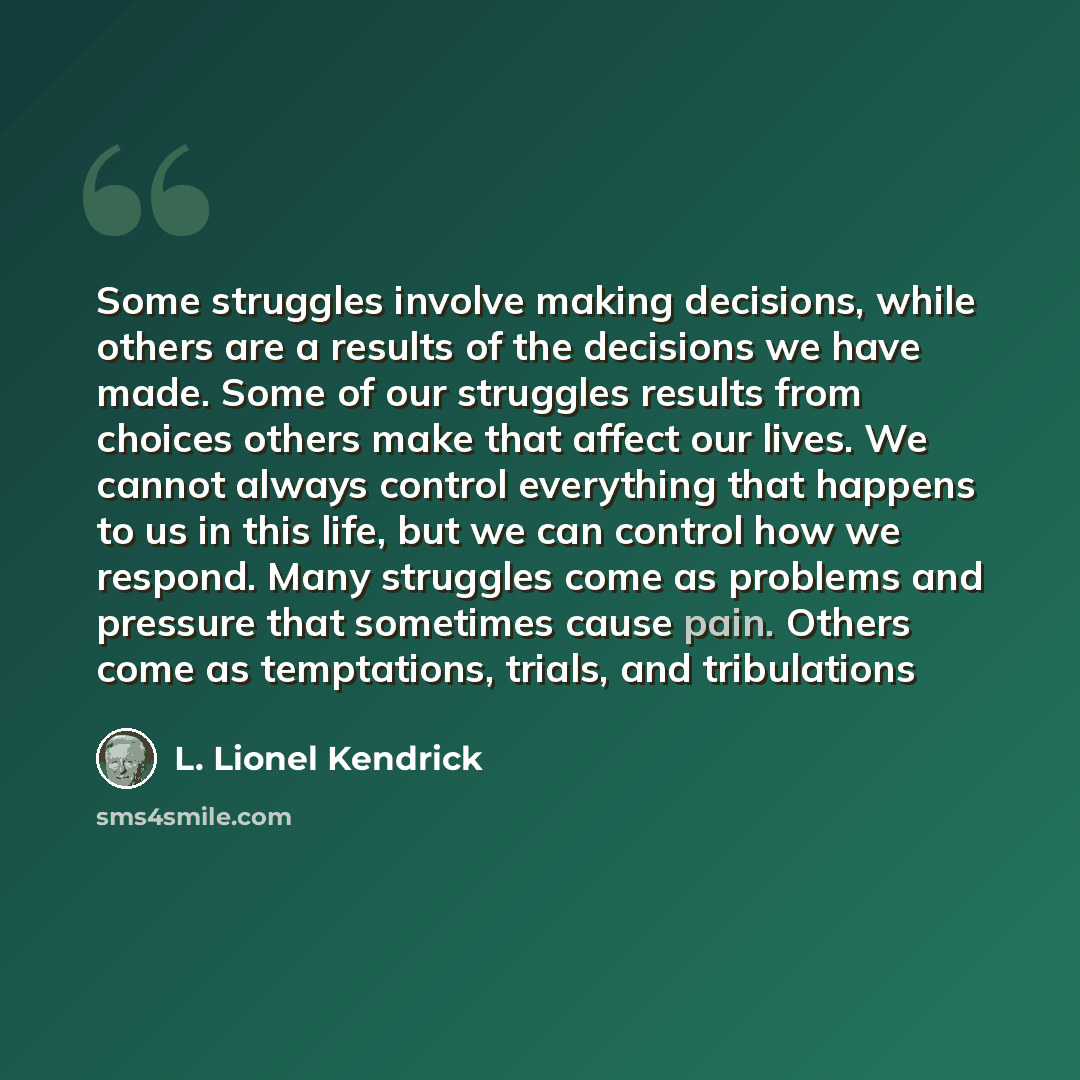 “Some struggles involve making decisions, while others are a results of the decisions we have made. Some of our struggles results from choices others make that affect our lives. We cannot always control everything that happens to us in this life, but we can control how we respond. Many struggles…” quote by L. Lionel Kendrick