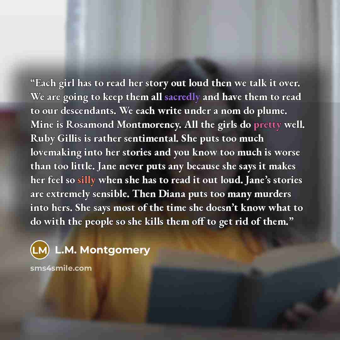 “Each girl has to read her story out loud then we talk it over. We are going to keep them all sacredly and have them to read to our descendants. We each write under a nom do plume. Mine is Rosamond Montmorency. All the girls do pretty well. Ruby Gillis is rather sentimental. She puts too much…” quote by L.M. Montgomery