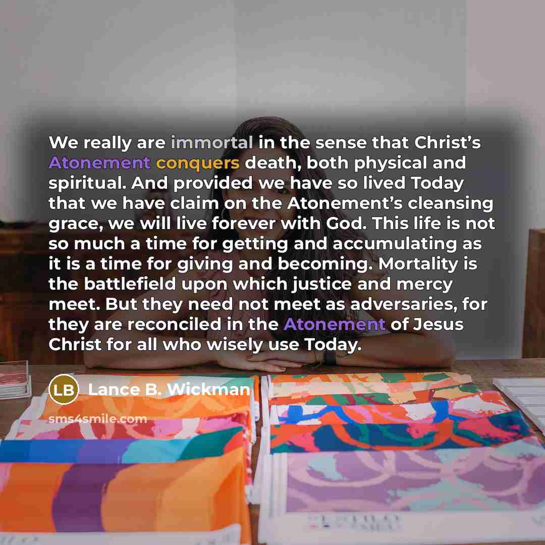 “We really are immortal in the sense that Christ’s Atonement conquers death, both physical and spiritual. And provided we have so lived Today that we have claim on the Atonement’s cleansing grace, we will live forever with God. This life is not so much a time for getting and accumulating as it is a…” quote by Lance B. Wickman