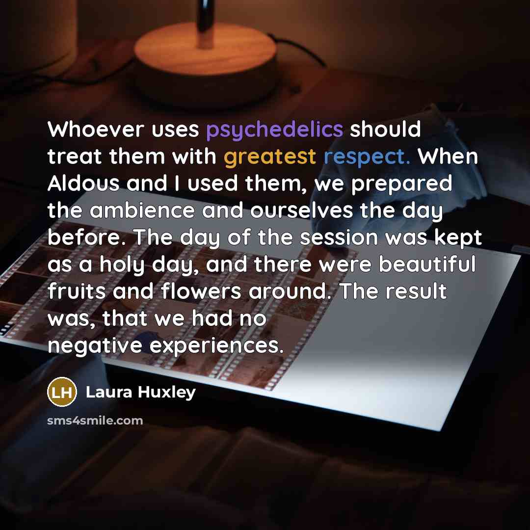 “Whoever uses psychedelics should treat them with greatest respect. When Aldous and I used them, we prepared the ambience and ourselves the day before. The day of the session was kept as a holy day, and there were beautiful fruits and flowers around. The result was, that we had no negative…” quote by Laura Huxley