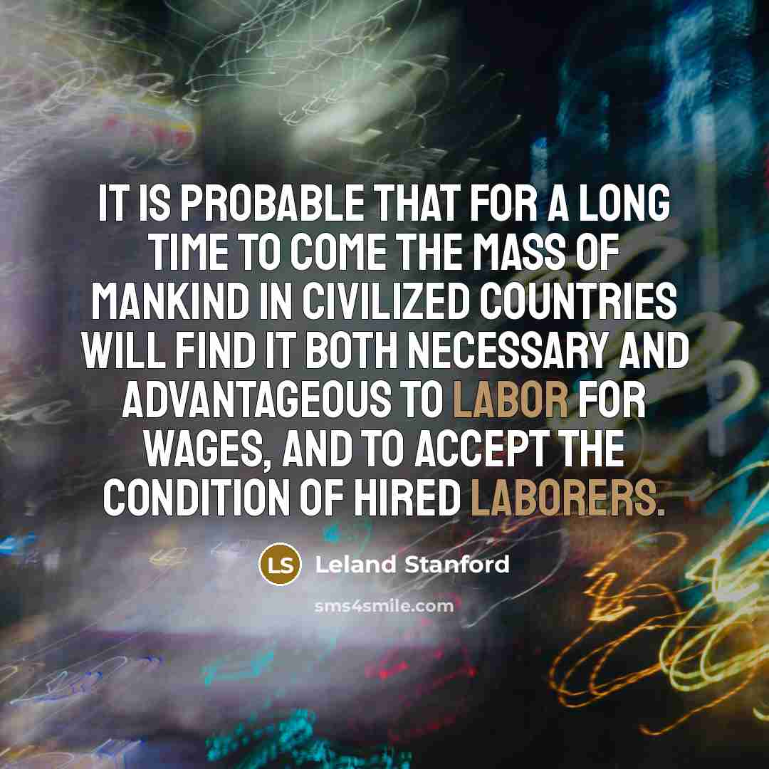 “It is probable that for a long time to come the mass of mankind in civilized countries will find it both necessary and advantageous to labor for wages, and to accept the condition of hired laborers.” quote by Leland Stanford
